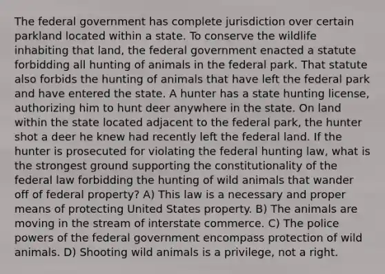 The federal government has complete jurisdiction over certain parkland located within a state. To conserve the wildlife inhabiting that land, the federal government enacted a statute forbidding all hunting of animals in the federal park. That statute also forbids the hunting of animals that have left the federal park and have entered the state. A hunter has a state hunting license, authorizing him to hunt deer anywhere in the state. On land within the state located adjacent to the federal park, the hunter shot a deer he knew had recently left the federal land. If the hunter is prosecuted for violating the federal hunting law, what is the strongest ground supporting the constitutionality of the federal law forbidding the hunting of wild animals that wander off of federal property? A) This law is a necessary and proper means of protecting United States property. B) The animals are moving in the stream of interstate commerce. C) The police powers of the federal government encompass protection of wild animals. D) Shooting wild animals is a privilege, not a right.