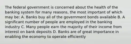 The federal government is concerned about the health of the banking system for many reasons, the most important of which may be: A. Banks buy all of the government bonds available B. A significant number of people are employed in the banking industry C. Many people earn the majority of their income from interest on bank deposits D. Banks are of great importance in enabling the economy to operate efficiently