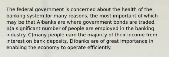 The federal government is concerned about the health of the banking system for many reasons, the most important of which may be that A)banks are where government bonds are traded. B)a significant number of people are employed in the banking industry. C)many people earn the majority of their income from interest on bank deposits. D)banks are of great importance in enabling the economy to operate efficiently.