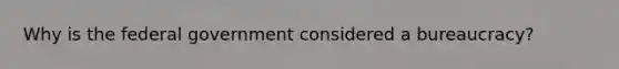 Why is the federal government considered a bureaucracy?