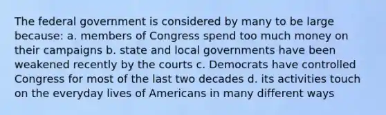 The federal government is considered by many to be large because: a. members of Congress spend too much money on their campaigns b. state and local governments have been weakened recently by the courts c. Democrats have controlled Congress for most of the last two decades d. its activities touch on the everyday lives of Americans in many different ways