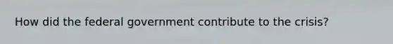 How did the federal government contribute to the crisis?