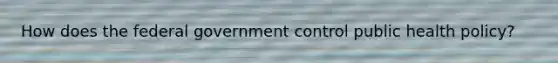 How does the federal government control public health policy?