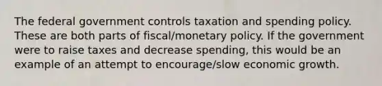 The federal government controls taxation and spending policy. These are both parts of fiscal/monetary policy. If the government were to raise taxes and decrease spending, this would be an example of an attempt to encourage/slow economic growth.