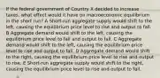 If the federal government of Country X decided to increase taxes, what effect would it have on macroeconomic equilibrium in the short run? A Short-run aggregate supply would shift to the left, causing the equilibrium price level to rise and output to fall. B Aggregate demand would shift to the left, causing the equilibrium price level to fall and output to fall. C Aggregate demand would shift to the left, causing the equilibrium price level to rise and output to fall. D Aggregate demand would shift to the right, causing the equilibrium price level to rise and output to rise​. E Short-run aggregate supply would shift to the right, causing the equilibrium price level to rise and output to fall.