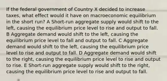 If the federal government of Country X decided to increase taxes, what effect would it have on macroeconomic equilibrium in the short run? A Short-run aggregate supply would shift to the left, causing the equilibrium price level to rise and output to fall. B Aggregate demand would shift to the left, causing the equilibrium price level to fall and output to fall. C Aggregate demand would shift to the left, causing the equilibrium price level to rise and output to fall. D Aggregate demand would shift to the right, causing the equilibrium price level to rise and output to rise​. E Short-run aggregate supply would shift to the right, causing the equilibrium price level to rise and output to fall.