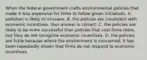 When the federal government crafts environmental policies that make it less expensive for firms to follow green​ initiatives, A. pollution is likely to increase. B. the policies are consistent with economic incentives. Your answer is correct. C. the policies are likely to be more successful than policies that cost firms​ more, but they do not recognize economic incentives. D. the policies are futile because where the environment is​ concerned, it has been repeatedly shown that firms do not respond to economic incentives.