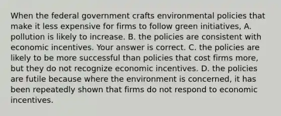 When the federal government crafts environmental policies that make it less expensive for firms to follow green​ initiatives, A. pollution is likely to increase. B. the policies are consistent with economic incentives. Your answer is correct. C. the policies are likely to be more successful than policies that cost firms​ more, but they do not recognize economic incentives. D. the policies are futile because where the environment is​ concerned, it has been repeatedly shown that firms do not respond to economic incentives.