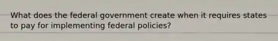 What does the federal government create when it requires states to pay for implementing federal policies?