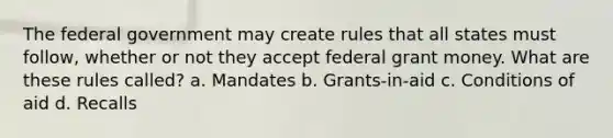 The federal government may create rules that all states must follow, whether or not they accept federal grant money. What are these rules called? a. Mandates b. Grants-in-aid c. Conditions of aid d. Recalls