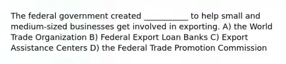 The federal government created ___________ to help small and medium-sized businesses get involved in exporting. A) the World Trade Organization B) Federal Export Loan Banks C) Export Assistance Centers D) the Federal Trade Promotion Commission