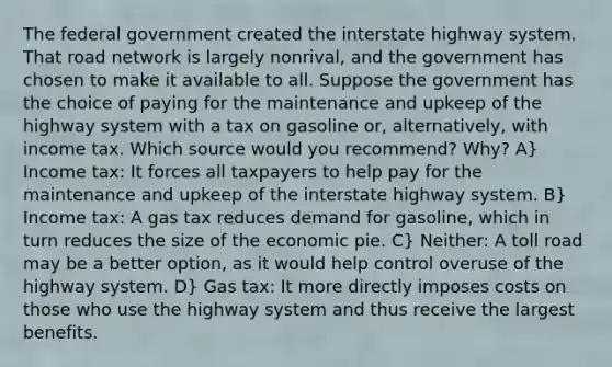 The federal government created the interstate highway system. That road network is largely nonrival, and the government has chosen to make it available to all. Suppose the government has the choice of paying for the maintenance and upkeep of the highway system with a tax on gasoline or, alternatively, with income tax. Which source would you recommend? Why? A} Income tax: It forces all taxpayers to help pay for the maintenance and upkeep of the interstate highway system. B} Income tax: A gas tax reduces demand for gasoline, which in turn reduces the size of the economic pie. C} Neither: A toll road may be a better option, as it would help control overuse of the highway system. D} Gas tax: It more directly imposes costs on those who use the highway system and thus receive the largest benefits.