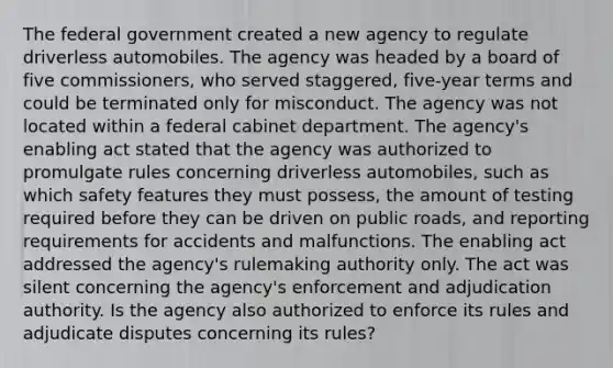 The federal government created a new agency to regulate driverless automobiles. The agency was headed by a board of five commissioners, who served staggered, five-year terms and could be terminated only for misconduct. The agency was not located within a federal cabinet department. The agency's enabling act stated that the agency was authorized to promulgate rules concerning driverless automobiles, such as which safety features they must possess, the amount of testing required before they can be driven on public roads, and reporting requirements for accidents and malfunctions. The enabling act addressed the agency's rulemaking authority only. The act was silent concerning the agency's enforcement and adjudication authority. Is the agency also authorized to enforce its rules and adjudicate disputes concerning its rules?