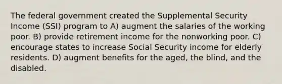 The federal government created the Supplemental Security Income (SSI) program to A) augment the salaries of the working poor. B) provide retirement income for the nonworking poor. C) encourage states to increase Social Security income for elderly residents. D) augment benefits for the aged, the blind, and the disabled.