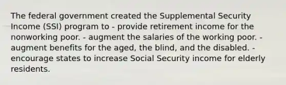 The federal government created the Supplemental Security Income (SSI) program to - provide retirement income for the nonworking poor. - augment the salaries of the working poor. - augment benefits for the aged, the blind, and the disabled. - encourage states to increase Social Security income for elderly residents.