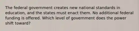 The federal government creates new national standards in education, and the states must enact them. No additional federal funding is offered. Which level of government does the power shift toward?