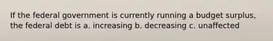 If the federal government is currently running a budget surplus, the federal debt is a. increasing b. decreasing c. unaffected