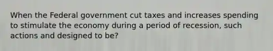 When the Federal government cut taxes and increases spending to stimulate the economy during a period of recession, such actions and designed to be?