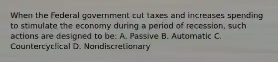 When the Federal government cut taxes and increases spending to stimulate the economy during a period of recession, such actions are designed to be: A. Passive B. Automatic C. Countercyclical D. Nondiscretionary