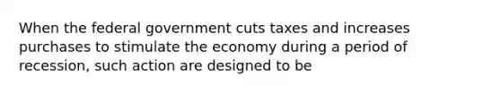 When the federal government cuts taxes and increases purchases to stimulate the economy during a period of recession, such action are designed to be