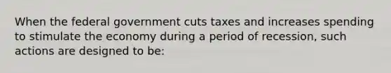 When the federal government cuts taxes and increases spending to stimulate the economy during a period of recession, such actions are designed to be: