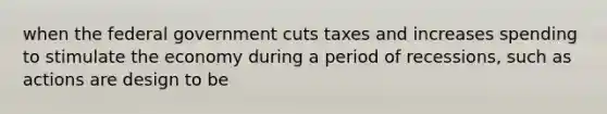 when the federal government cuts taxes and increases spending to stimulate the economy during a period of recessions, such as actions are design to be