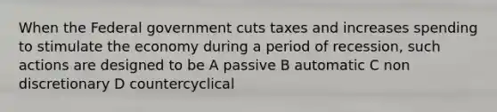 When the Federal government cuts taxes and increases spending to stimulate the economy during a period of recession, such actions are designed to be A passive B automatic C non discretionary D countercyclical