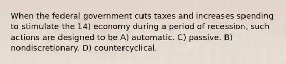 When the federal government cuts taxes and increases spending to stimulate the 14) economy during a period of recession, such actions are designed to be A) automatic. C) passive. B) nondiscretionary. D) countercyclical.