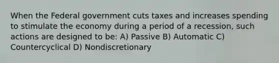 When the Federal government cuts taxes and increases spending to stimulate the economy during a period of a recession, such actions are designed to be: A) Passive B) Automatic C) Countercyclical D) Nondiscretionary