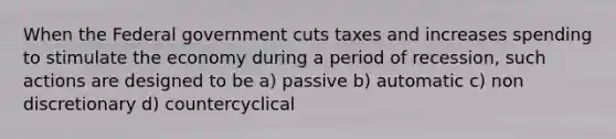 When the Federal government cuts taxes and increases spending to stimulate the economy during a period of recession, such actions are designed to be a) passive b) automatic c) non discretionary d) countercyclical