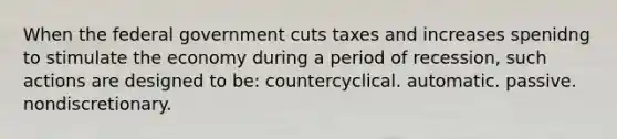 When the federal government cuts taxes and increases spenidng to stimulate the economy during a period of recession, such actions are designed to be: countercyclical. automatic. passive. nondiscretionary.