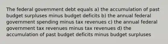 The federal government debt equals a) the accumulation of past budget surpluses minus budget deficits b) the annual federal government spending minus tax revenues c) the annual federal government tax revenues minus tax revenues d) the accumulation of past budget deficits minus budget surpluses