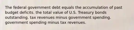 The federal government debt equals the accumulation of past budget deficits. the total value of U.S. Treasury bonds outstanding. tax revenues minus government spending. government spending minus tax revenues.