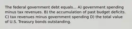 The federal government debt equals... A) government spending minus tax revenues. B) the accumulation of past budget deficits. C) tax revenues minus government spending D) the total value of U.S. Treasury bonds outstanding.