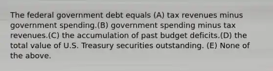 The federal government debt equals (A) tax revenues minus government spending.(B) government spending minus tax revenues.(C) the accumulation of past budget deficits.(D) the total value of U.S. Treasury securities outstanding. (E) None of the above.