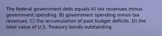 The federal government debt equals A) tax revenues minus government spending. B) government spending minus tax revenues. C) the accumulation of past budget deficits. D) the total value of U.S. Treasury bonds outstanding