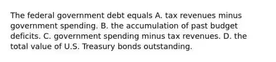 The federal government debt equals A. tax revenues minus government spending. B. the accumulation of past budget deficits. C. government spending minus tax revenues. D. the total value of U.S. Treasury bonds outstanding.