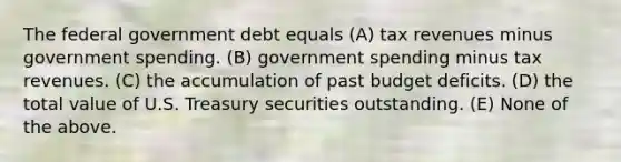 The federal government debt equals (A) tax revenues minus government spending. (B) government spending minus tax revenues. (C) the accumulation of past budget deficits. (D) the total value of U.S. Treasury securities outstanding. (E) None of the above.