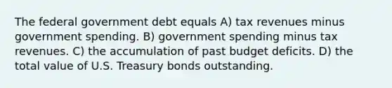 The federal government debt equals A) tax revenues minus government spending. B) government spending minus tax revenues. C) the accumulation of past budget deficits. D) the total value of U.S. Treasury bonds outstanding.