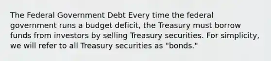 The Federal Government Debt Every time the federal government runs a budget deficit, the Treasury must borrow funds from investors by selling Treasury securities. For simplicity, we will refer to all Treasury securities as "bonds."