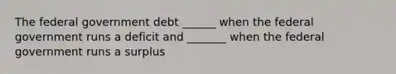 The federal government debt ______ when the federal government runs a deficit and _______ when the federal government runs a surplus