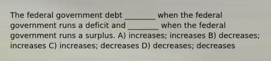 The federal government debt ________ when the federal government runs a deficit and ________ when the federal government runs a surplus. A) increases; increases B) decreases; increases C) increases; decreases D) decreases; decreases