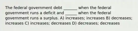 The federal government debt _______ when the federal government runs a deficit and ______ when the federal government runs a surplus. A) increases; increases B) decreases; increases C) increases; decreases D) decreases; decreases