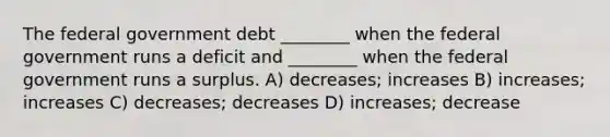 The federal government debt ________ when the federal government runs a deficit and ________ when the federal government runs a surplus. A) decreases; increases B) increases; increases C) decreases; decreases D) increases; decrease