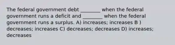 The federal government debt ________ when the federal government runs a deficit and ________ when the federal government runs a surplus. A) increases; increases B ) decreases; increases C) decreases; decreases D) increases; decreases