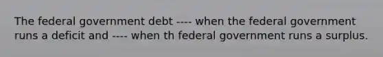 The federal government debt ---- when the federal government runs a deficit and ---- when th federal government runs a surplus.