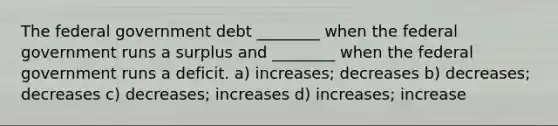 The federal government debt ________ when the federal government runs a surplus and ________ when the federal government runs a deficit. a) increases; decreases b) decreases; decreases c) decreases; increases d) increases; increase