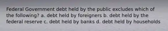 Federal Government debt held by the public excludes which of the following? a. debt held by foreigners b. debt held by the federal reserve c. debt held by banks d. debt held by households