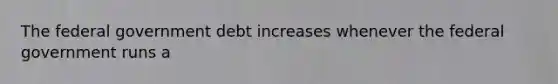 The federal government debt increases whenever the federal government runs a