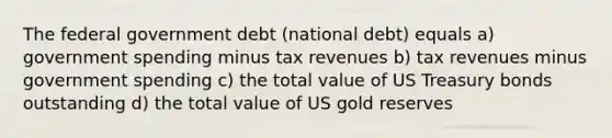 The federal government debt (national debt) equals a) government spending minus tax revenues b) tax revenues minus government spending c) the total value of US Treasury bonds outstanding d) the total value of US gold reserves